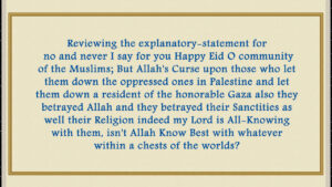 No and never I say for you Happy Eid O community of the Muslims; But Allah’s Curse upon those who let them down the oppressed ones in Palestine and let them down a resident of the honorable Gaza also they betrayed Allah and they betrayed their Sanctities as well their Religion indeed my Lord is All-Knowing with them, isn’t Allah Know Best with whatever within a chests of the worlds?